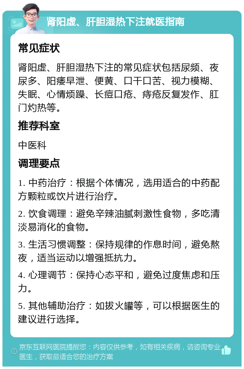 肾阳虚、肝胆湿热下注就医指南 常见症状 肾阳虚、肝胆湿热下注的常见症状包括尿频、夜尿多、阳痿早泄、便黄、口干口苦、视力模糊、失眠、心情烦躁、长痘口疮、痔疮反复发作、肛门灼热等。 推荐科室 中医科 调理要点 1. 中药治疗：根据个体情况，选用适合的中药配方颗粒或饮片进行治疗。 2. 饮食调理：避免辛辣油腻刺激性食物，多吃清淡易消化的食物。 3. 生活习惯调整：保持规律的作息时间，避免熬夜，适当运动以增强抵抗力。 4. 心理调节：保持心态平和，避免过度焦虑和压力。 5. 其他辅助治疗：如拔火罐等，可以根据医生的建议进行选择。