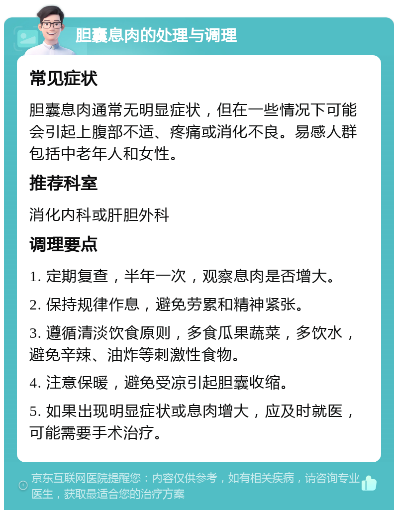 胆囊息肉的处理与调理 常见症状 胆囊息肉通常无明显症状，但在一些情况下可能会引起上腹部不适、疼痛或消化不良。易感人群包括中老年人和女性。 推荐科室 消化内科或肝胆外科 调理要点 1. 定期复查，半年一次，观察息肉是否增大。 2. 保持规律作息，避免劳累和精神紧张。 3. 遵循清淡饮食原则，多食瓜果蔬菜，多饮水，避免辛辣、油炸等刺激性食物。 4. 注意保暖，避免受凉引起胆囊收缩。 5. 如果出现明显症状或息肉增大，应及时就医，可能需要手术治疗。