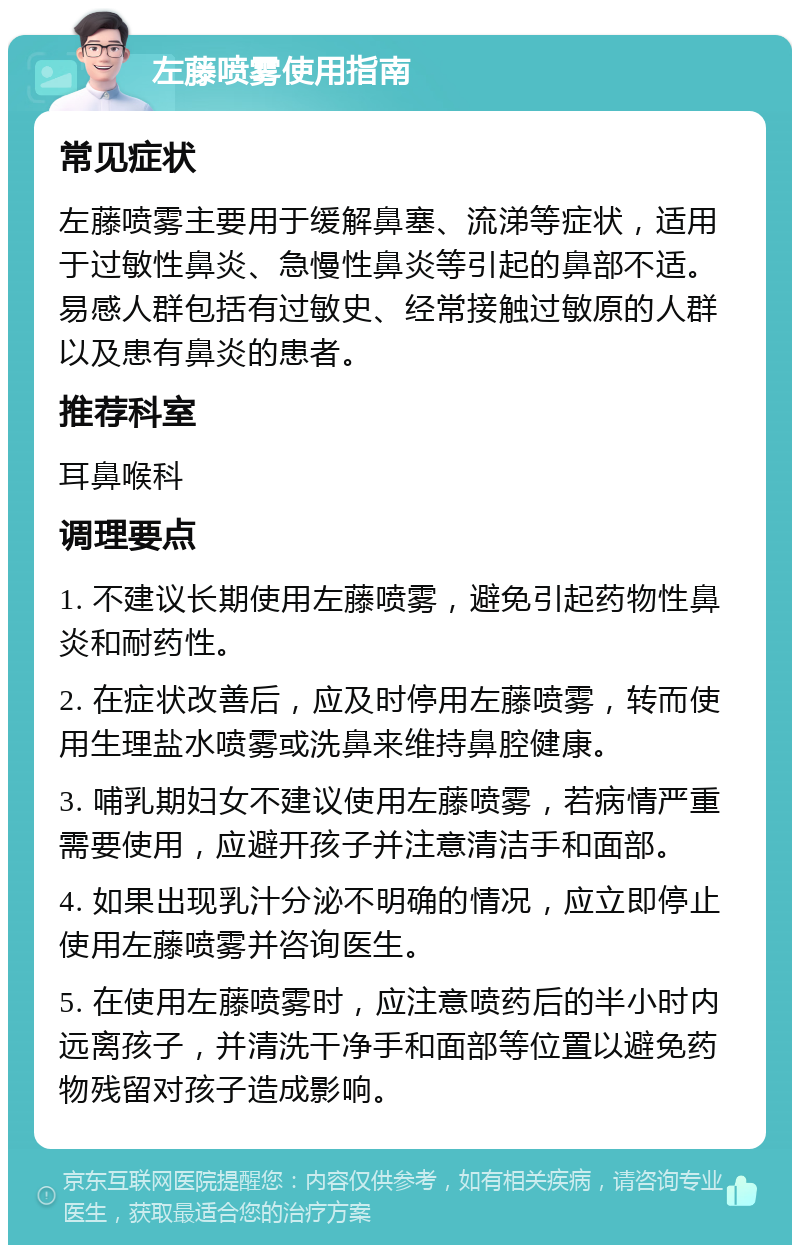 左藤喷雾使用指南 常见症状 左藤喷雾主要用于缓解鼻塞、流涕等症状，适用于过敏性鼻炎、急慢性鼻炎等引起的鼻部不适。易感人群包括有过敏史、经常接触过敏原的人群以及患有鼻炎的患者。 推荐科室 耳鼻喉科 调理要点 1. 不建议长期使用左藤喷雾，避免引起药物性鼻炎和耐药性。 2. 在症状改善后，应及时停用左藤喷雾，转而使用生理盐水喷雾或洗鼻来维持鼻腔健康。 3. 哺乳期妇女不建议使用左藤喷雾，若病情严重需要使用，应避开孩子并注意清洁手和面部。 4. 如果出现乳汁分泌不明确的情况，应立即停止使用左藤喷雾并咨询医生。 5. 在使用左藤喷雾时，应注意喷药后的半小时内远离孩子，并清洗干净手和面部等位置以避免药物残留对孩子造成影响。