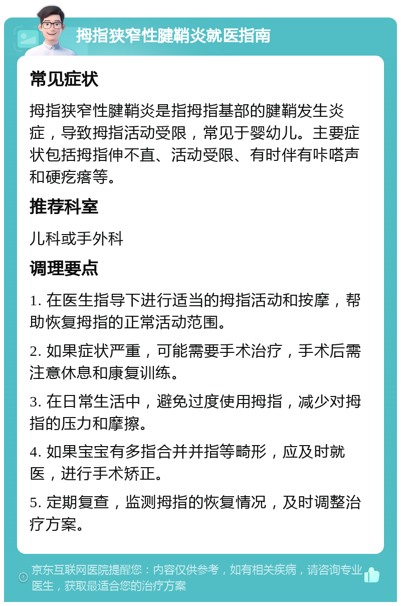 拇指狭窄性腱鞘炎就医指南 常见症状 拇指狭窄性腱鞘炎是指拇指基部的腱鞘发生炎症，导致拇指活动受限，常见于婴幼儿。主要症状包括拇指伸不直、活动受限、有时伴有咔嗒声和硬疙瘩等。 推荐科室 儿科或手外科 调理要点 1. 在医生指导下进行适当的拇指活动和按摩，帮助恢复拇指的正常活动范围。 2. 如果症状严重，可能需要手术治疗，手术后需注意休息和康复训练。 3. 在日常生活中，避免过度使用拇指，减少对拇指的压力和摩擦。 4. 如果宝宝有多指合并并指等畸形，应及时就医，进行手术矫正。 5. 定期复查，监测拇指的恢复情况，及时调整治疗方案。