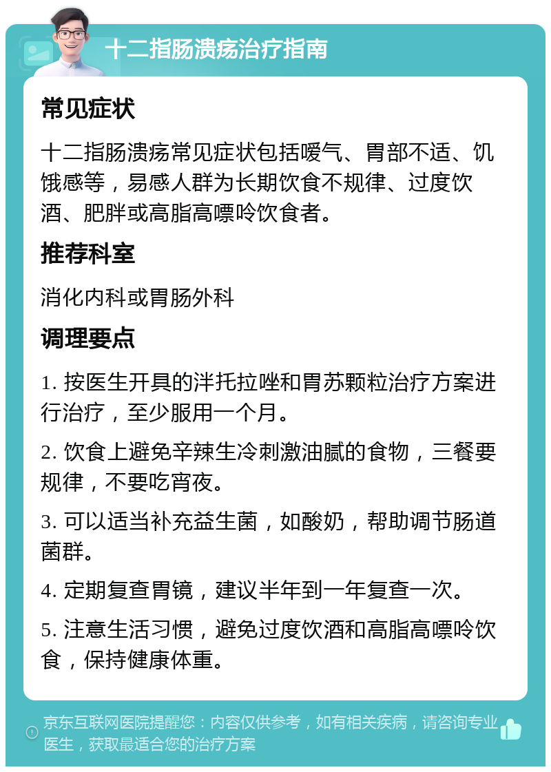 十二指肠溃疡治疗指南 常见症状 十二指肠溃疡常见症状包括嗳气、胃部不适、饥饿感等，易感人群为长期饮食不规律、过度饮酒、肥胖或高脂高嘌呤饮食者。 推荐科室 消化内科或胃肠外科 调理要点 1. 按医生开具的泮托拉唑和胃苏颗粒治疗方案进行治疗，至少服用一个月。 2. 饮食上避免辛辣生冷刺激油腻的食物，三餐要规律，不要吃宵夜。 3. 可以适当补充益生菌，如酸奶，帮助调节肠道菌群。 4. 定期复查胃镜，建议半年到一年复查一次。 5. 注意生活习惯，避免过度饮酒和高脂高嘌呤饮食，保持健康体重。