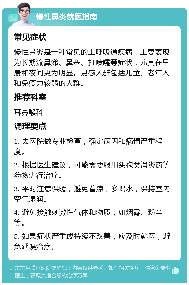 慢性鼻炎就医指南 常见症状 慢性鼻炎是一种常见的上呼吸道疾病，主要表现为长期流鼻涕、鼻塞、打喷嚏等症状，尤其在早晨和夜间更为明显。易感人群包括儿童、老年人和免疫力较弱的人群。 推荐科室 耳鼻喉科 调理要点 1. 去医院做专业检查，确定病因和病情严重程度。 2. 根据医生建议，可能需要服用头孢类消炎药等药物进行治疗。 3. 平时注意保暖，避免着凉，多喝水，保持室内空气湿润。 4. 避免接触刺激性气体和物质，如烟雾、粉尘等。 5. 如果症状严重或持续不改善，应及时就医，避免延误治疗。