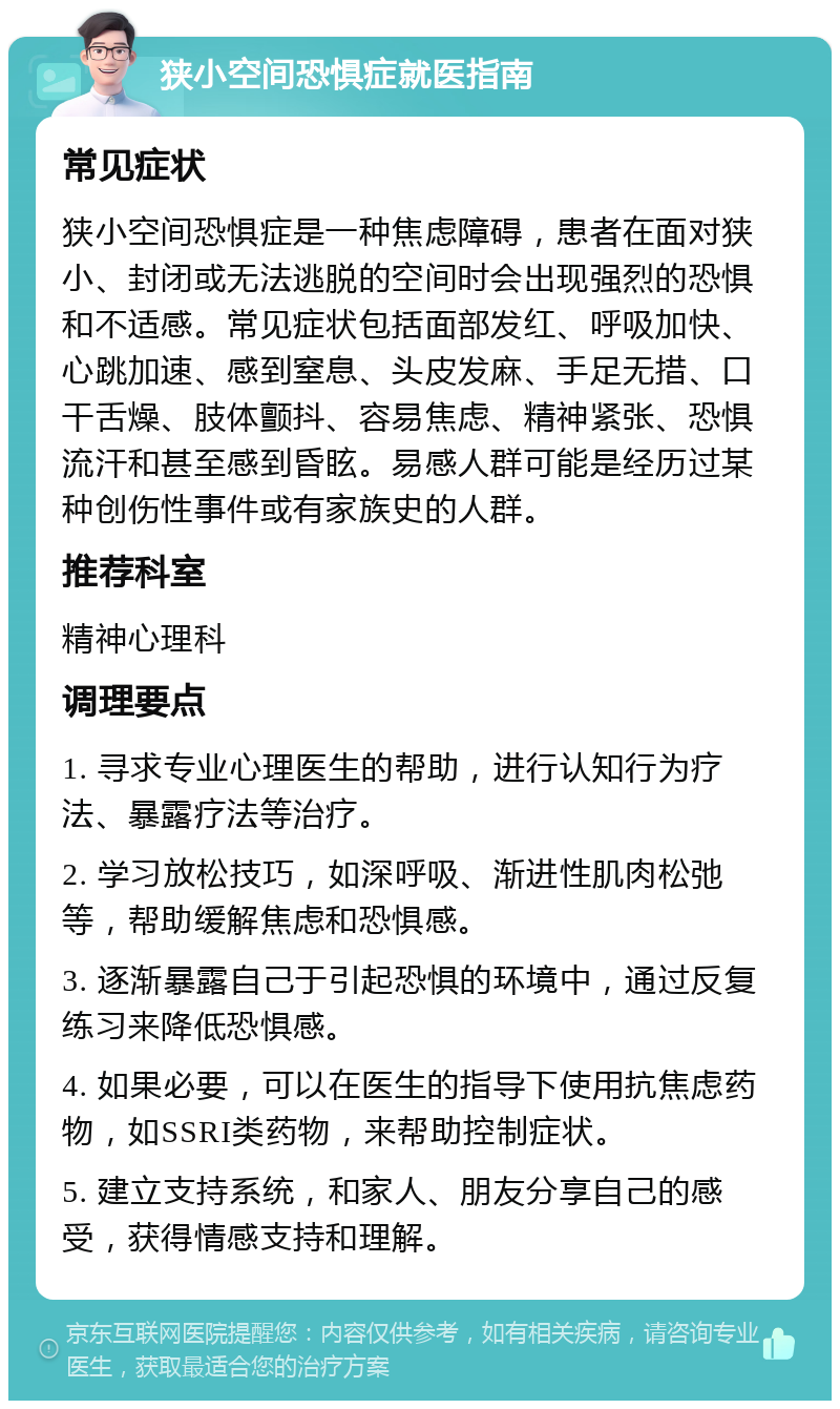 狭小空间恐惧症就医指南 常见症状 狭小空间恐惧症是一种焦虑障碍，患者在面对狭小、封闭或无法逃脱的空间时会出现强烈的恐惧和不适感。常见症状包括面部发红、呼吸加快、心跳加速、感到窒息、头皮发麻、手足无措、口干舌燥、肢体颤抖、容易焦虑、精神紧张、恐惧流汗和甚至感到昏眩。易感人群可能是经历过某种创伤性事件或有家族史的人群。 推荐科室 精神心理科 调理要点 1. 寻求专业心理医生的帮助，进行认知行为疗法、暴露疗法等治疗。 2. 学习放松技巧，如深呼吸、渐进性肌肉松弛等，帮助缓解焦虑和恐惧感。 3. 逐渐暴露自己于引起恐惧的环境中，通过反复练习来降低恐惧感。 4. 如果必要，可以在医生的指导下使用抗焦虑药物，如SSRI类药物，来帮助控制症状。 5. 建立支持系统，和家人、朋友分享自己的感受，获得情感支持和理解。