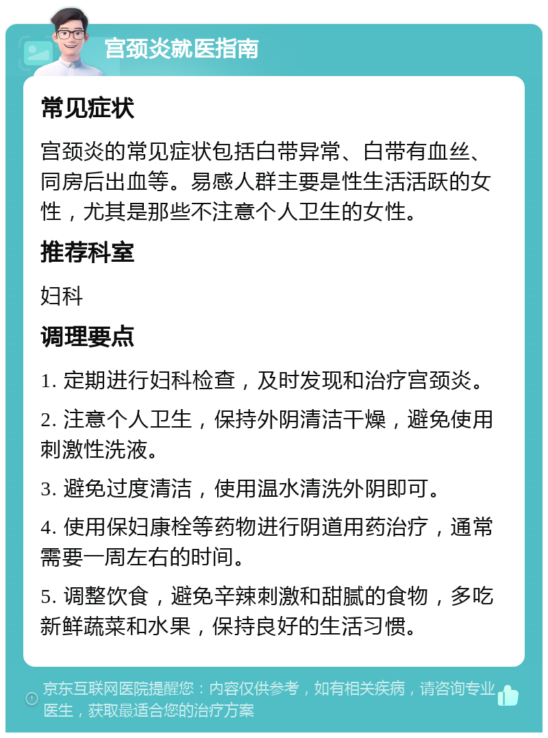 宫颈炎就医指南 常见症状 宫颈炎的常见症状包括白带异常、白带有血丝、同房后出血等。易感人群主要是性生活活跃的女性，尤其是那些不注意个人卫生的女性。 推荐科室 妇科 调理要点 1. 定期进行妇科检查，及时发现和治疗宫颈炎。 2. 注意个人卫生，保持外阴清洁干燥，避免使用刺激性洗液。 3. 避免过度清洁，使用温水清洗外阴即可。 4. 使用保妇康栓等药物进行阴道用药治疗，通常需要一周左右的时间。 5. 调整饮食，避免辛辣刺激和甜腻的食物，多吃新鲜蔬菜和水果，保持良好的生活习惯。