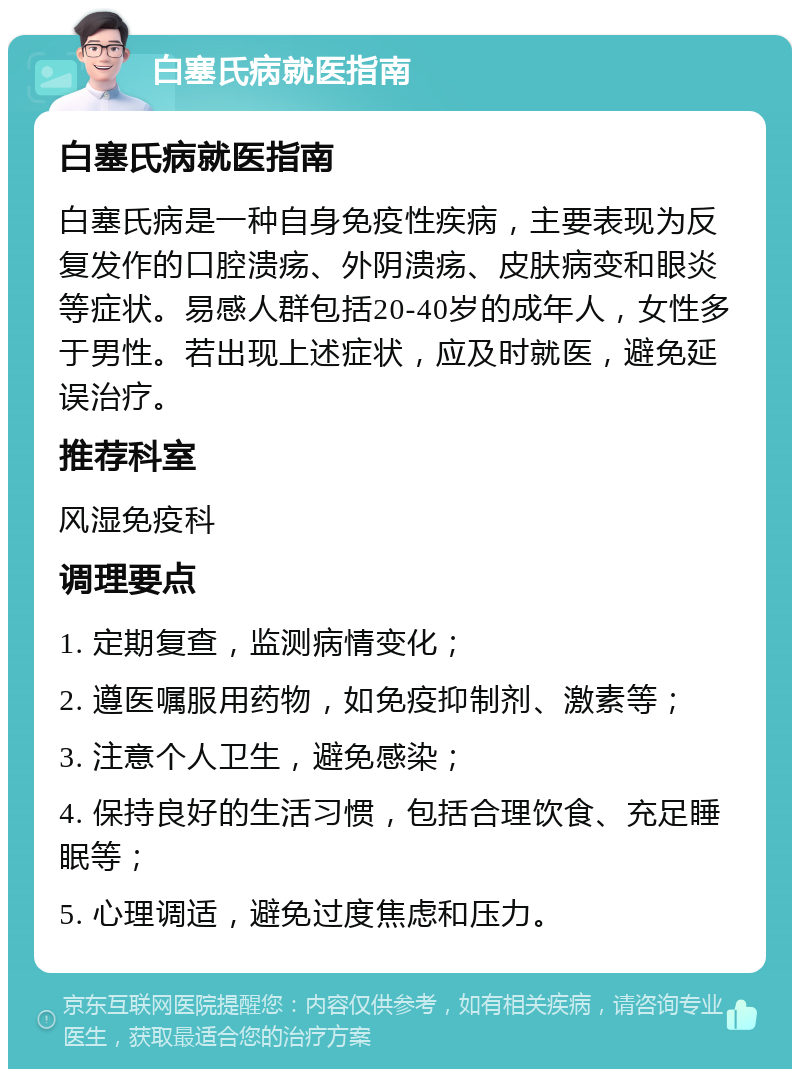 白塞氏病就医指南 白塞氏病就医指南 白塞氏病是一种自身免疫性疾病，主要表现为反复发作的口腔溃疡、外阴溃疡、皮肤病变和眼炎等症状。易感人群包括20-40岁的成年人，女性多于男性。若出现上述症状，应及时就医，避免延误治疗。 推荐科室 风湿免疫科 调理要点 1. 定期复查，监测病情变化； 2. 遵医嘱服用药物，如免疫抑制剂、激素等； 3. 注意个人卫生，避免感染； 4. 保持良好的生活习惯，包括合理饮食、充足睡眠等； 5. 心理调适，避免过度焦虑和压力。