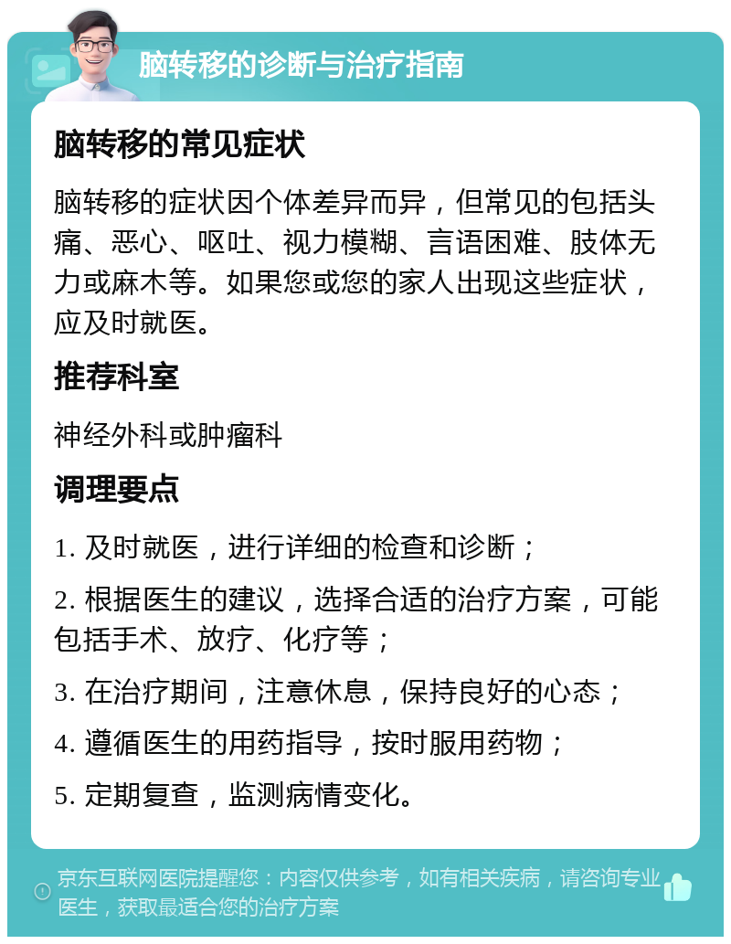 脑转移的诊断与治疗指南 脑转移的常见症状 脑转移的症状因个体差异而异，但常见的包括头痛、恶心、呕吐、视力模糊、言语困难、肢体无力或麻木等。如果您或您的家人出现这些症状，应及时就医。 推荐科室 神经外科或肿瘤科 调理要点 1. 及时就医，进行详细的检查和诊断； 2. 根据医生的建议，选择合适的治疗方案，可能包括手术、放疗、化疗等； 3. 在治疗期间，注意休息，保持良好的心态； 4. 遵循医生的用药指导，按时服用药物； 5. 定期复查，监测病情变化。