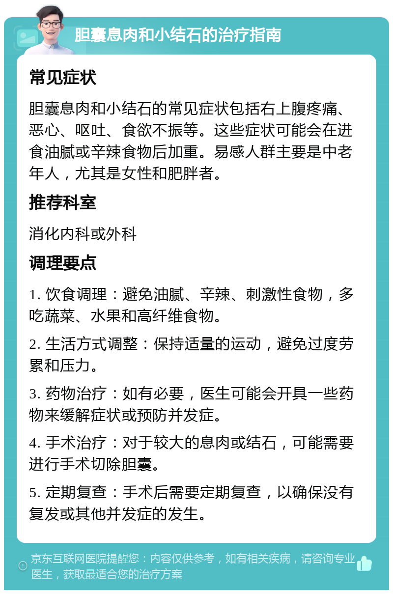 胆囊息肉和小结石的治疗指南 常见症状 胆囊息肉和小结石的常见症状包括右上腹疼痛、恶心、呕吐、食欲不振等。这些症状可能会在进食油腻或辛辣食物后加重。易感人群主要是中老年人，尤其是女性和肥胖者。 推荐科室 消化内科或外科 调理要点 1. 饮食调理：避免油腻、辛辣、刺激性食物，多吃蔬菜、水果和高纤维食物。 2. 生活方式调整：保持适量的运动，避免过度劳累和压力。 3. 药物治疗：如有必要，医生可能会开具一些药物来缓解症状或预防并发症。 4. 手术治疗：对于较大的息肉或结石，可能需要进行手术切除胆囊。 5. 定期复查：手术后需要定期复查，以确保没有复发或其他并发症的发生。