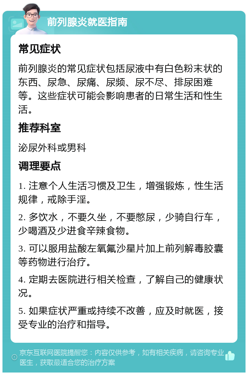 前列腺炎就医指南 常见症状 前列腺炎的常见症状包括尿液中有白色粉末状的东西、尿急、尿痛、尿频、尿不尽、排尿困难等。这些症状可能会影响患者的日常生活和性生活。 推荐科室 泌尿外科或男科 调理要点 1. 注意个人生活习惯及卫生，增强锻炼，性生活规律，戒除手淫。 2. 多饮水，不要久坐，不要憋尿，少骑自行车，少喝酒及少进食辛辣食物。 3. 可以服用盐酸左氧氟沙星片加上前列解毒胶囊等药物进行治疗。 4. 定期去医院进行相关检查，了解自己的健康状况。 5. 如果症状严重或持续不改善，应及时就医，接受专业的治疗和指导。