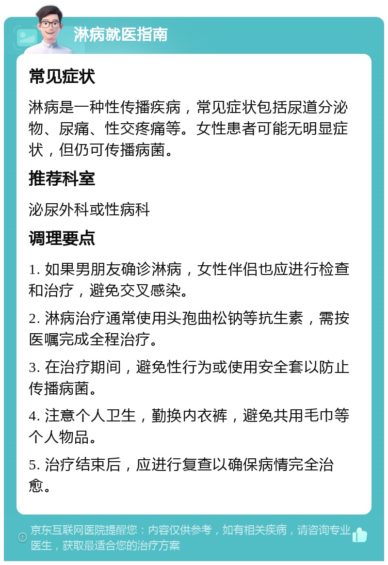 淋病就医指南 常见症状 淋病是一种性传播疾病，常见症状包括尿道分泌物、尿痛、性交疼痛等。女性患者可能无明显症状，但仍可传播病菌。 推荐科室 泌尿外科或性病科 调理要点 1. 如果男朋友确诊淋病，女性伴侣也应进行检查和治疗，避免交叉感染。 2. 淋病治疗通常使用头孢曲松钠等抗生素，需按医嘱完成全程治疗。 3. 在治疗期间，避免性行为或使用安全套以防止传播病菌。 4. 注意个人卫生，勤换内衣裤，避免共用毛巾等个人物品。 5. 治疗结束后，应进行复查以确保病情完全治愈。