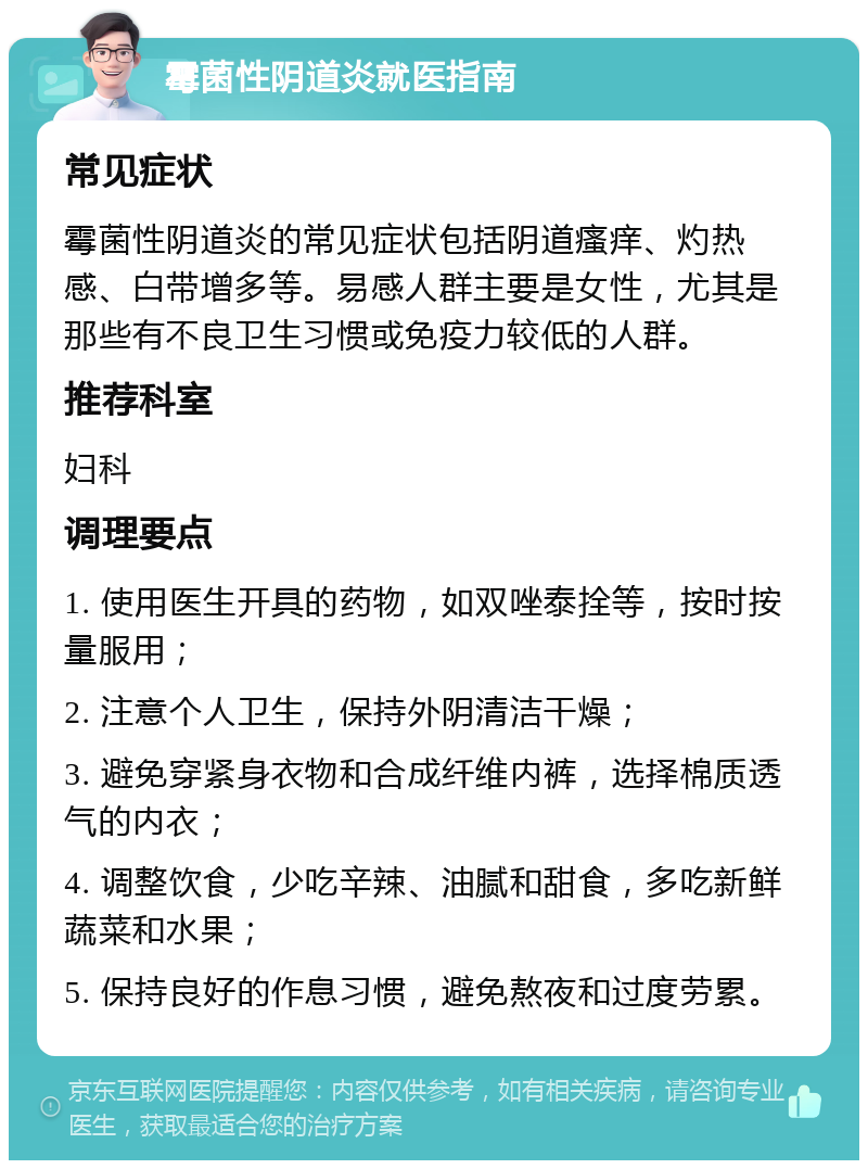 霉菌性阴道炎就医指南 常见症状 霉菌性阴道炎的常见症状包括阴道瘙痒、灼热感、白带增多等。易感人群主要是女性，尤其是那些有不良卫生习惯或免疫力较低的人群。 推荐科室 妇科 调理要点 1. 使用医生开具的药物，如双唑泰拴等，按时按量服用； 2. 注意个人卫生，保持外阴清洁干燥； 3. 避免穿紧身衣物和合成纤维内裤，选择棉质透气的内衣； 4. 调整饮食，少吃辛辣、油腻和甜食，多吃新鲜蔬菜和水果； 5. 保持良好的作息习惯，避免熬夜和过度劳累。