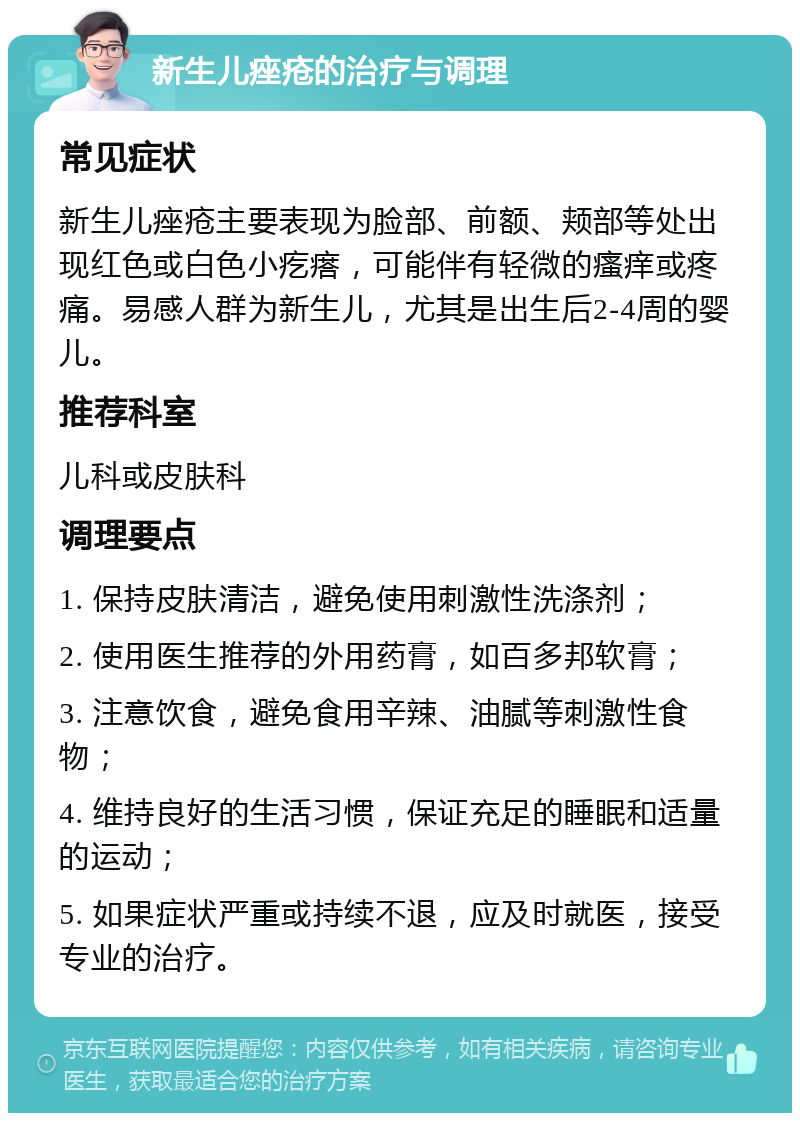 新生儿痤疮的治疗与调理 常见症状 新生儿痤疮主要表现为脸部、前额、颊部等处出现红色或白色小疙瘩，可能伴有轻微的瘙痒或疼痛。易感人群为新生儿，尤其是出生后2-4周的婴儿。 推荐科室 儿科或皮肤科 调理要点 1. 保持皮肤清洁，避免使用刺激性洗涤剂； 2. 使用医生推荐的外用药膏，如百多邦软膏； 3. 注意饮食，避免食用辛辣、油腻等刺激性食物； 4. 维持良好的生活习惯，保证充足的睡眠和适量的运动； 5. 如果症状严重或持续不退，应及时就医，接受专业的治疗。