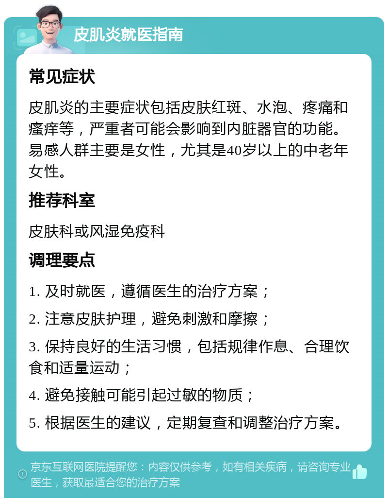 皮肌炎就医指南 常见症状 皮肌炎的主要症状包括皮肤红斑、水泡、疼痛和瘙痒等，严重者可能会影响到内脏器官的功能。易感人群主要是女性，尤其是40岁以上的中老年女性。 推荐科室 皮肤科或风湿免疫科 调理要点 1. 及时就医，遵循医生的治疗方案； 2. 注意皮肤护理，避免刺激和摩擦； 3. 保持良好的生活习惯，包括规律作息、合理饮食和适量运动； 4. 避免接触可能引起过敏的物质； 5. 根据医生的建议，定期复查和调整治疗方案。