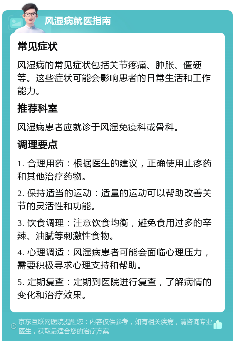 风湿病就医指南 常见症状 风湿病的常见症状包括关节疼痛、肿胀、僵硬等。这些症状可能会影响患者的日常生活和工作能力。 推荐科室 风湿病患者应就诊于风湿免疫科或骨科。 调理要点 1. 合理用药：根据医生的建议，正确使用止疼药和其他治疗药物。 2. 保持适当的运动：适量的运动可以帮助改善关节的灵活性和功能。 3. 饮食调理：注意饮食均衡，避免食用过多的辛辣、油腻等刺激性食物。 4. 心理调适：风湿病患者可能会面临心理压力，需要积极寻求心理支持和帮助。 5. 定期复查：定期到医院进行复查，了解病情的变化和治疗效果。