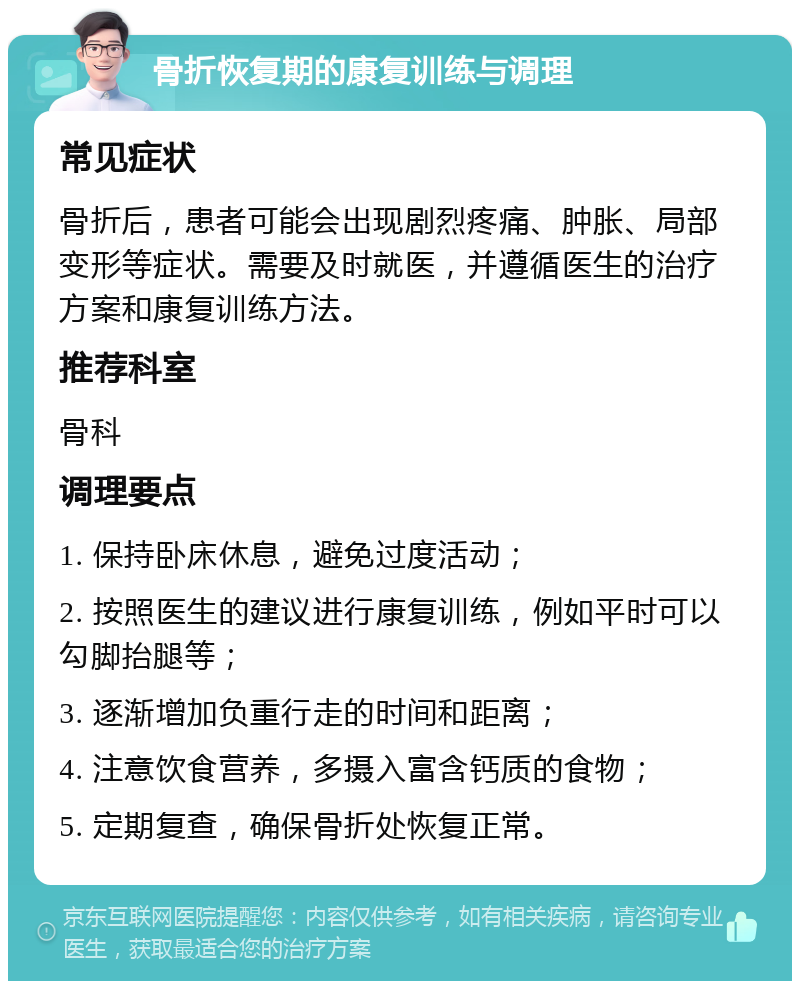 骨折恢复期的康复训练与调理 常见症状 骨折后，患者可能会出现剧烈疼痛、肿胀、局部变形等症状。需要及时就医，并遵循医生的治疗方案和康复训练方法。 推荐科室 骨科 调理要点 1. 保持卧床休息，避免过度活动； 2. 按照医生的建议进行康复训练，例如平时可以勾脚抬腿等； 3. 逐渐增加负重行走的时间和距离； 4. 注意饮食营养，多摄入富含钙质的食物； 5. 定期复查，确保骨折处恢复正常。