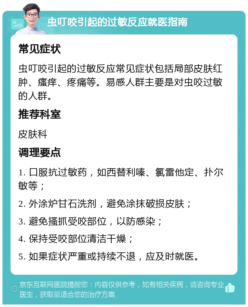 虫叮咬引起的过敏反应就医指南 常见症状 虫叮咬引起的过敏反应常见症状包括局部皮肤红肿、瘙痒、疼痛等。易感人群主要是对虫咬过敏的人群。 推荐科室 皮肤科 调理要点 1. 口服抗过敏药，如西替利嗪、氯雷他定、扑尔敏等； 2. 外涂炉甘石洗剂，避免涂抹破损皮肤； 3. 避免搔抓受咬部位，以防感染； 4. 保持受咬部位清洁干燥； 5. 如果症状严重或持续不退，应及时就医。