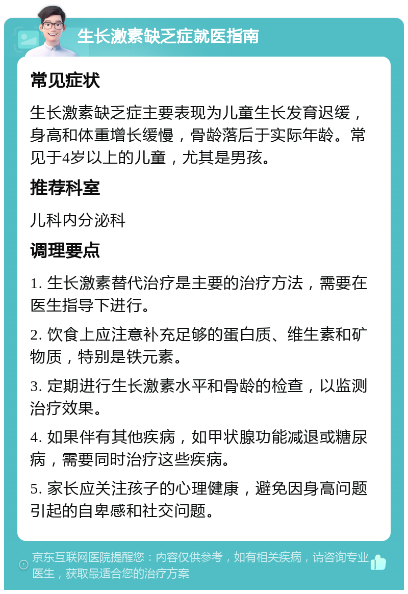 生长激素缺乏症就医指南 常见症状 生长激素缺乏症主要表现为儿童生长发育迟缓，身高和体重增长缓慢，骨龄落后于实际年龄。常见于4岁以上的儿童，尤其是男孩。 推荐科室 儿科内分泌科 调理要点 1. 生长激素替代治疗是主要的治疗方法，需要在医生指导下进行。 2. 饮食上应注意补充足够的蛋白质、维生素和矿物质，特别是铁元素。 3. 定期进行生长激素水平和骨龄的检查，以监测治疗效果。 4. 如果伴有其他疾病，如甲状腺功能减退或糖尿病，需要同时治疗这些疾病。 5. 家长应关注孩子的心理健康，避免因身高问题引起的自卑感和社交问题。