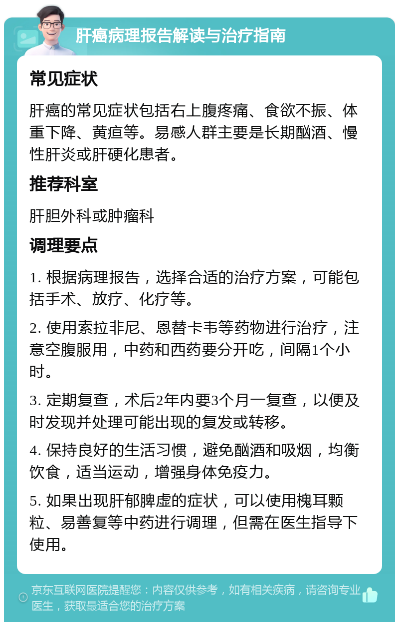 肝癌病理报告解读与治疗指南 常见症状 肝癌的常见症状包括右上腹疼痛、食欲不振、体重下降、黄疸等。易感人群主要是长期酗酒、慢性肝炎或肝硬化患者。 推荐科室 肝胆外科或肿瘤科 调理要点 1. 根据病理报告，选择合适的治疗方案，可能包括手术、放疗、化疗等。 2. 使用索拉非尼、恩替卡韦等药物进行治疗，注意空腹服用，中药和西药要分开吃，间隔1个小时。 3. 定期复查，术后2年内要3个月一复查，以便及时发现并处理可能出现的复发或转移。 4. 保持良好的生活习惯，避免酗酒和吸烟，均衡饮食，适当运动，增强身体免疫力。 5. 如果出现肝郁脾虚的症状，可以使用槐耳颗粒、易善复等中药进行调理，但需在医生指导下使用。