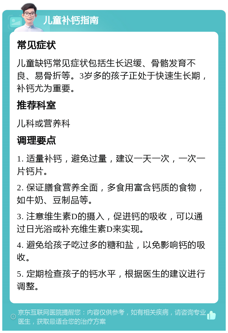 儿童补钙指南 常见症状 儿童缺钙常见症状包括生长迟缓、骨骼发育不良、易骨折等。3岁多的孩子正处于快速生长期，补钙尤为重要。 推荐科室 儿科或营养科 调理要点 1. 适量补钙，避免过量，建议一天一次，一次一片钙片。 2. 保证膳食营养全面，多食用富含钙质的食物，如牛奶、豆制品等。 3. 注意维生素D的摄入，促进钙的吸收，可以通过日光浴或补充维生素D来实现。 4. 避免给孩子吃过多的糖和盐，以免影响钙的吸收。 5. 定期检查孩子的钙水平，根据医生的建议进行调整。