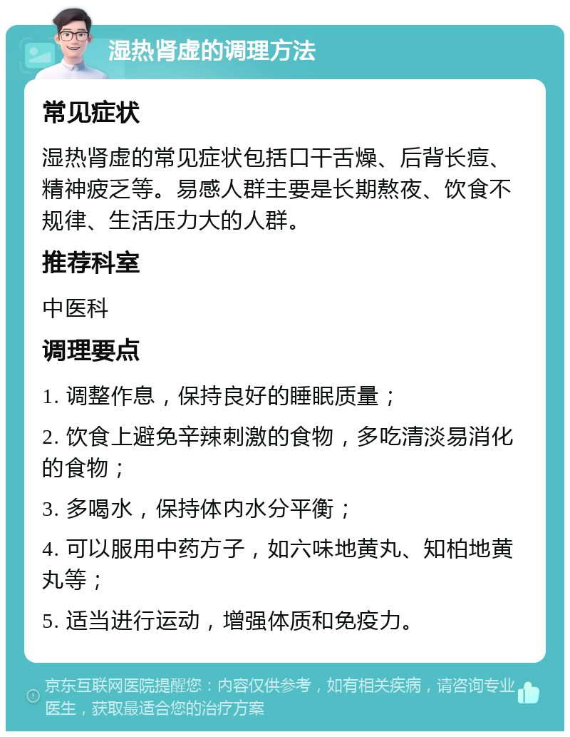 湿热肾虚的调理方法 常见症状 湿热肾虚的常见症状包括口干舌燥、后背长痘、精神疲乏等。易感人群主要是长期熬夜、饮食不规律、生活压力大的人群。 推荐科室 中医科 调理要点 1. 调整作息，保持良好的睡眠质量； 2. 饮食上避免辛辣刺激的食物，多吃清淡易消化的食物； 3. 多喝水，保持体内水分平衡； 4. 可以服用中药方子，如六味地黄丸、知柏地黄丸等； 5. 适当进行运动，增强体质和免疫力。