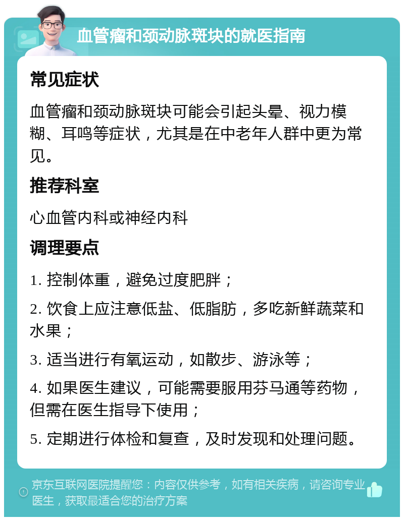 血管瘤和颈动脉斑块的就医指南 常见症状 血管瘤和颈动脉斑块可能会引起头晕、视力模糊、耳鸣等症状，尤其是在中老年人群中更为常见。 推荐科室 心血管内科或神经内科 调理要点 1. 控制体重，避免过度肥胖； 2. 饮食上应注意低盐、低脂肪，多吃新鲜蔬菜和水果； 3. 适当进行有氧运动，如散步、游泳等； 4. 如果医生建议，可能需要服用芬马通等药物，但需在医生指导下使用； 5. 定期进行体检和复查，及时发现和处理问题。