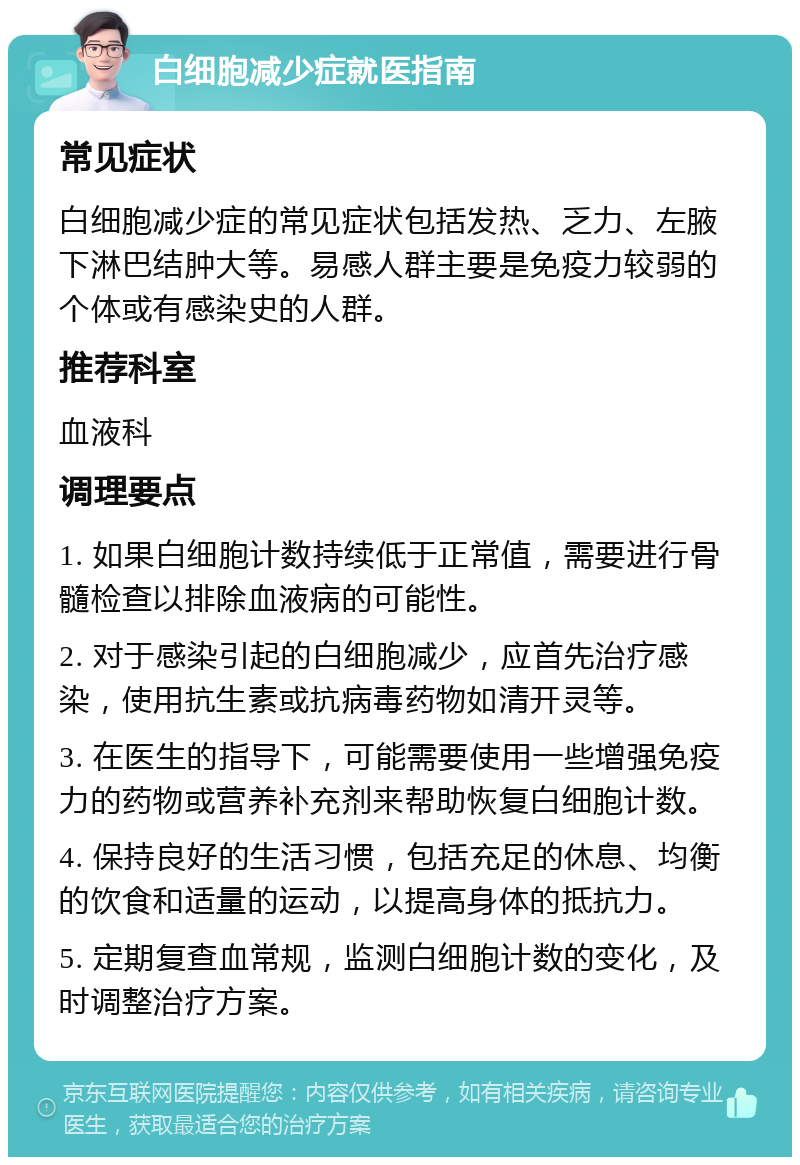 白细胞减少症就医指南 常见症状 白细胞减少症的常见症状包括发热、乏力、左腋下淋巴结肿大等。易感人群主要是免疫力较弱的个体或有感染史的人群。 推荐科室 血液科 调理要点 1. 如果白细胞计数持续低于正常值，需要进行骨髓检查以排除血液病的可能性。 2. 对于感染引起的白细胞减少，应首先治疗感染，使用抗生素或抗病毒药物如清开灵等。 3. 在医生的指导下，可能需要使用一些增强免疫力的药物或营养补充剂来帮助恢复白细胞计数。 4. 保持良好的生活习惯，包括充足的休息、均衡的饮食和适量的运动，以提高身体的抵抗力。 5. 定期复查血常规，监测白细胞计数的变化，及时调整治疗方案。