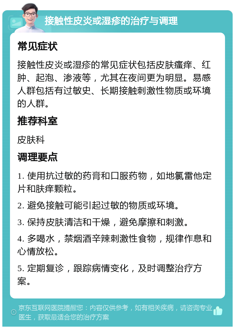 接触性皮炎或湿疹的治疗与调理 常见症状 接触性皮炎或湿疹的常见症状包括皮肤瘙痒、红肿、起泡、渗液等，尤其在夜间更为明显。易感人群包括有过敏史、长期接触刺激性物质或环境的人群。 推荐科室 皮肤科 调理要点 1. 使用抗过敏的药膏和口服药物，如地氯雷他定片和肤痒颗粒。 2. 避免接触可能引起过敏的物质或环境。 3. 保持皮肤清洁和干燥，避免摩擦和刺激。 4. 多喝水，禁烟酒辛辣刺激性食物，规律作息和心情放松。 5. 定期复诊，跟踪病情变化，及时调整治疗方案。