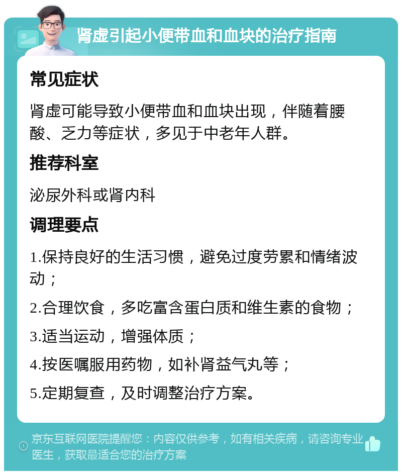 肾虚引起小便带血和血块的治疗指南 常见症状 肾虚可能导致小便带血和血块出现，伴随着腰酸、乏力等症状，多见于中老年人群。 推荐科室 泌尿外科或肾内科 调理要点 1.保持良好的生活习惯，避免过度劳累和情绪波动； 2.合理饮食，多吃富含蛋白质和维生素的食物； 3.适当运动，增强体质； 4.按医嘱服用药物，如补肾益气丸等； 5.定期复查，及时调整治疗方案。