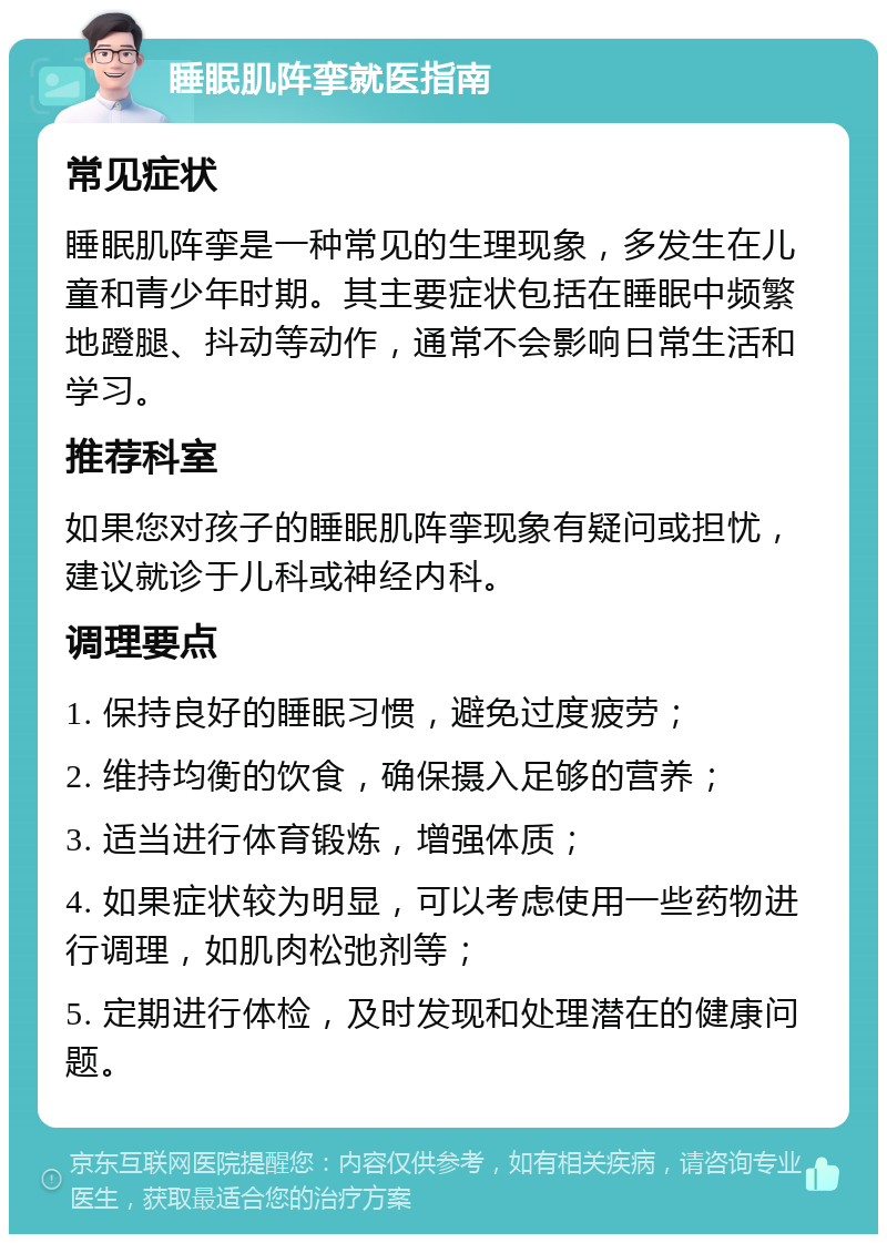 睡眠肌阵挛就医指南 常见症状 睡眠肌阵挛是一种常见的生理现象，多发生在儿童和青少年时期。其主要症状包括在睡眠中频繁地蹬腿、抖动等动作，通常不会影响日常生活和学习。 推荐科室 如果您对孩子的睡眠肌阵挛现象有疑问或担忧，建议就诊于儿科或神经内科。 调理要点 1. 保持良好的睡眠习惯，避免过度疲劳； 2. 维持均衡的饮食，确保摄入足够的营养； 3. 适当进行体育锻炼，增强体质； 4. 如果症状较为明显，可以考虑使用一些药物进行调理，如肌肉松弛剂等； 5. 定期进行体检，及时发现和处理潜在的健康问题。