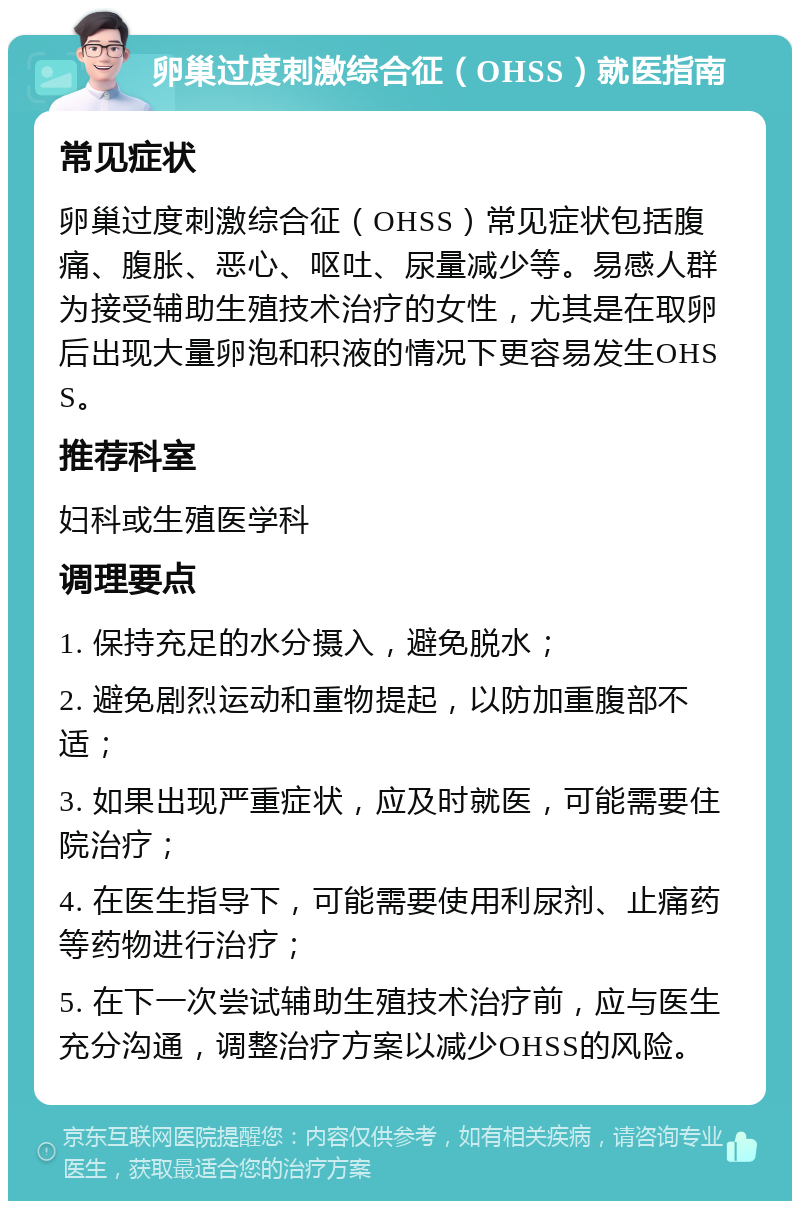 卵巢过度刺激综合征（OHSS）就医指南 常见症状 卵巢过度刺激综合征（OHSS）常见症状包括腹痛、腹胀、恶心、呕吐、尿量减少等。易感人群为接受辅助生殖技术治疗的女性，尤其是在取卵后出现大量卵泡和积液的情况下更容易发生OHSS。 推荐科室 妇科或生殖医学科 调理要点 1. 保持充足的水分摄入，避免脱水； 2. 避免剧烈运动和重物提起，以防加重腹部不适； 3. 如果出现严重症状，应及时就医，可能需要住院治疗； 4. 在医生指导下，可能需要使用利尿剂、止痛药等药物进行治疗； 5. 在下一次尝试辅助生殖技术治疗前，应与医生充分沟通，调整治疗方案以减少OHSS的风险。