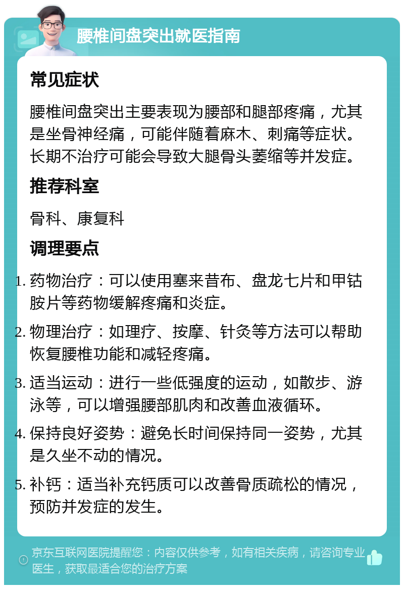 腰椎间盘突出就医指南 常见症状 腰椎间盘突出主要表现为腰部和腿部疼痛，尤其是坐骨神经痛，可能伴随着麻木、刺痛等症状。长期不治疗可能会导致大腿骨头萎缩等并发症。 推荐科室 骨科、康复科 调理要点 药物治疗：可以使用塞来昔布、盘龙七片和甲钴胺片等药物缓解疼痛和炎症。 物理治疗：如理疗、按摩、针灸等方法可以帮助恢复腰椎功能和减轻疼痛。 适当运动：进行一些低强度的运动，如散步、游泳等，可以增强腰部肌肉和改善血液循环。 保持良好姿势：避免长时间保持同一姿势，尤其是久坐不动的情况。 补钙：适当补充钙质可以改善骨质疏松的情况，预防并发症的发生。