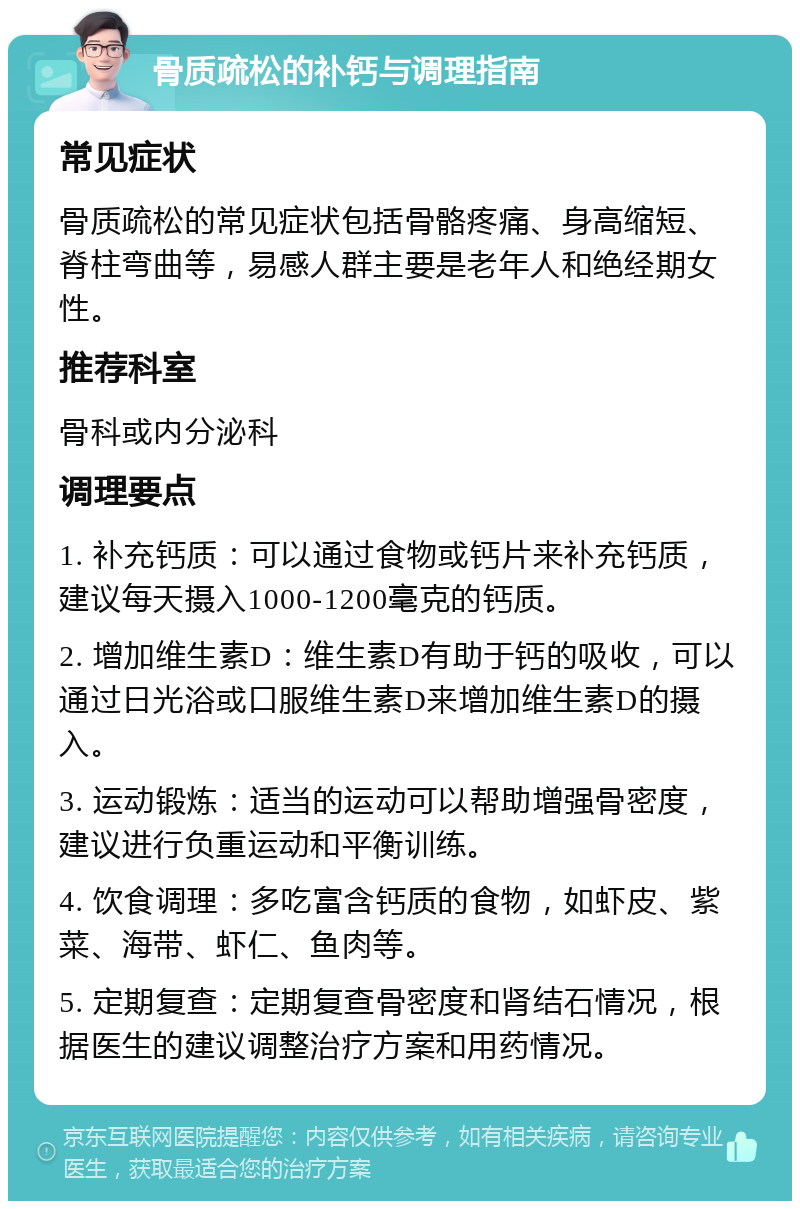 骨质疏松的补钙与调理指南 常见症状 骨质疏松的常见症状包括骨骼疼痛、身高缩短、脊柱弯曲等，易感人群主要是老年人和绝经期女性。 推荐科室 骨科或内分泌科 调理要点 1. 补充钙质：可以通过食物或钙片来补充钙质，建议每天摄入1000-1200毫克的钙质。 2. 增加维生素D：维生素D有助于钙的吸收，可以通过日光浴或口服维生素D来增加维生素D的摄入。 3. 运动锻炼：适当的运动可以帮助增强骨密度，建议进行负重运动和平衡训练。 4. 饮食调理：多吃富含钙质的食物，如虾皮、紫菜、海带、虾仁、鱼肉等。 5. 定期复查：定期复查骨密度和肾结石情况，根据医生的建议调整治疗方案和用药情况。