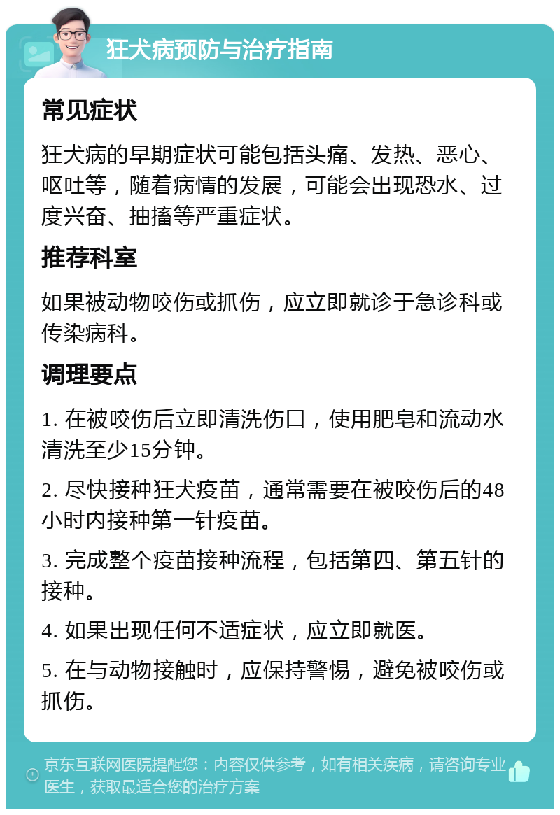 狂犬病预防与治疗指南 常见症状 狂犬病的早期症状可能包括头痛、发热、恶心、呕吐等，随着病情的发展，可能会出现恐水、过度兴奋、抽搐等严重症状。 推荐科室 如果被动物咬伤或抓伤，应立即就诊于急诊科或传染病科。 调理要点 1. 在被咬伤后立即清洗伤口，使用肥皂和流动水清洗至少15分钟。 2. 尽快接种狂犬疫苗，通常需要在被咬伤后的48小时内接种第一针疫苗。 3. 完成整个疫苗接种流程，包括第四、第五针的接种。 4. 如果出现任何不适症状，应立即就医。 5. 在与动物接触时，应保持警惕，避免被咬伤或抓伤。