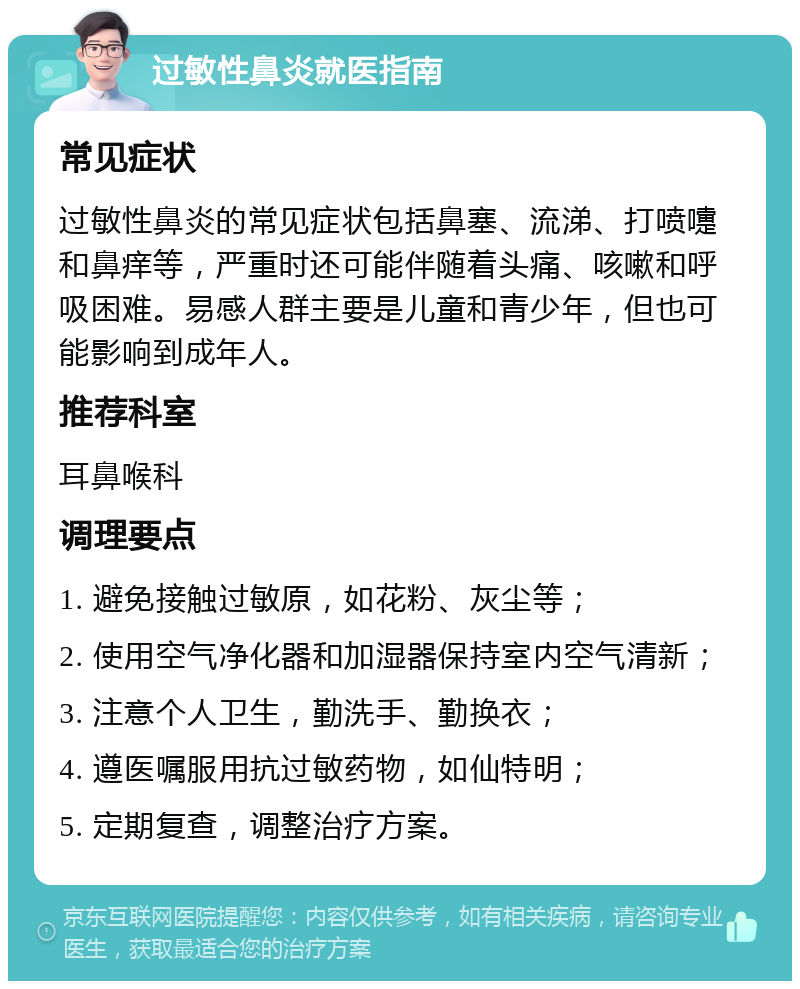 过敏性鼻炎就医指南 常见症状 过敏性鼻炎的常见症状包括鼻塞、流涕、打喷嚏和鼻痒等，严重时还可能伴随着头痛、咳嗽和呼吸困难。易感人群主要是儿童和青少年，但也可能影响到成年人。 推荐科室 耳鼻喉科 调理要点 1. 避免接触过敏原，如花粉、灰尘等； 2. 使用空气净化器和加湿器保持室内空气清新； 3. 注意个人卫生，勤洗手、勤换衣； 4. 遵医嘱服用抗过敏药物，如仙特明； 5. 定期复查，调整治疗方案。