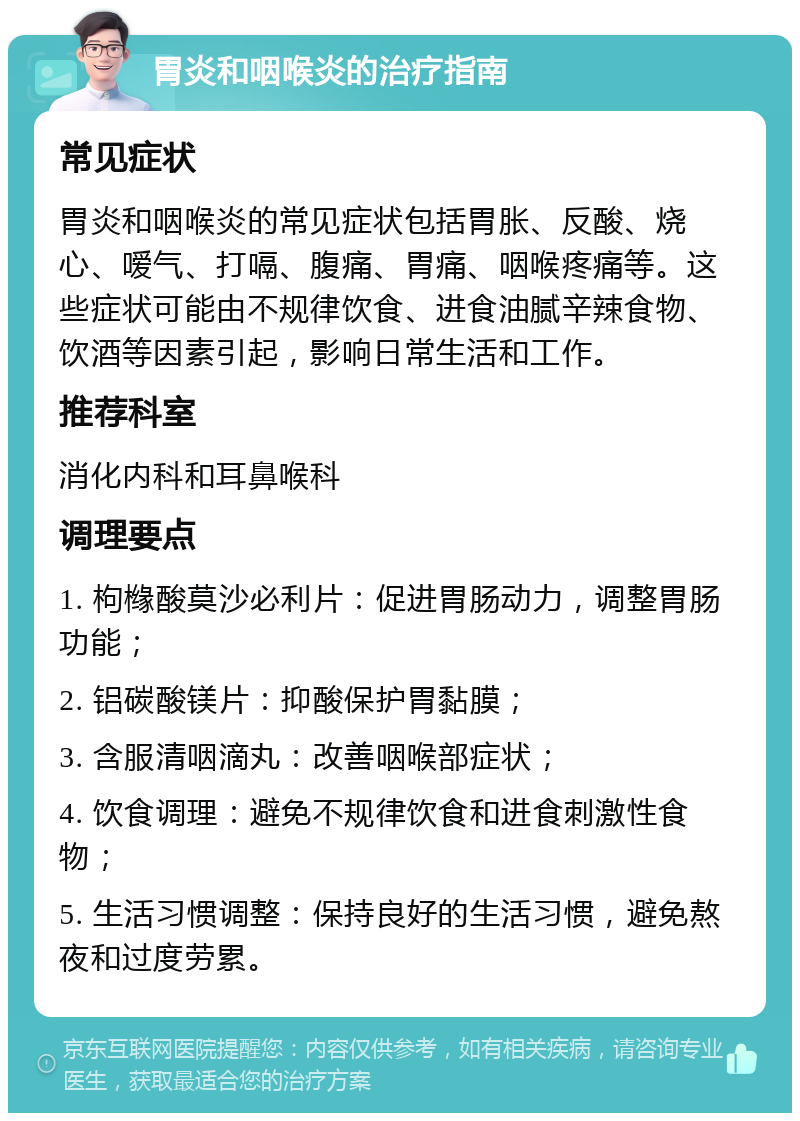 胃炎和咽喉炎的治疗指南 常见症状 胃炎和咽喉炎的常见症状包括胃胀、反酸、烧心、嗳气、打嗝、腹痛、胃痛、咽喉疼痛等。这些症状可能由不规律饮食、进食油腻辛辣食物、饮酒等因素引起，影响日常生活和工作。 推荐科室 消化内科和耳鼻喉科 调理要点 1. 枸橼酸莫沙必利片：促进胃肠动力，调整胃肠功能； 2. 铝碳酸镁片：抑酸保护胃黏膜； 3. 含服清咽滴丸：改善咽喉部症状； 4. 饮食调理：避免不规律饮食和进食刺激性食物； 5. 生活习惯调整：保持良好的生活习惯，避免熬夜和过度劳累。