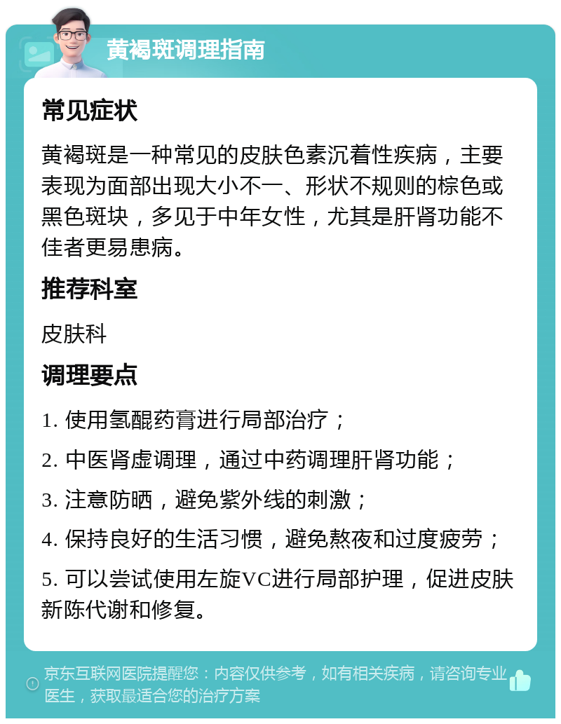 黄褐斑调理指南 常见症状 黄褐斑是一种常见的皮肤色素沉着性疾病，主要表现为面部出现大小不一、形状不规则的棕色或黑色斑块，多见于中年女性，尤其是肝肾功能不佳者更易患病。 推荐科室 皮肤科 调理要点 1. 使用氢醌药膏进行局部治疗； 2. 中医肾虚调理，通过中药调理肝肾功能； 3. 注意防晒，避免紫外线的刺激； 4. 保持良好的生活习惯，避免熬夜和过度疲劳； 5. 可以尝试使用左旋VC进行局部护理，促进皮肤新陈代谢和修复。