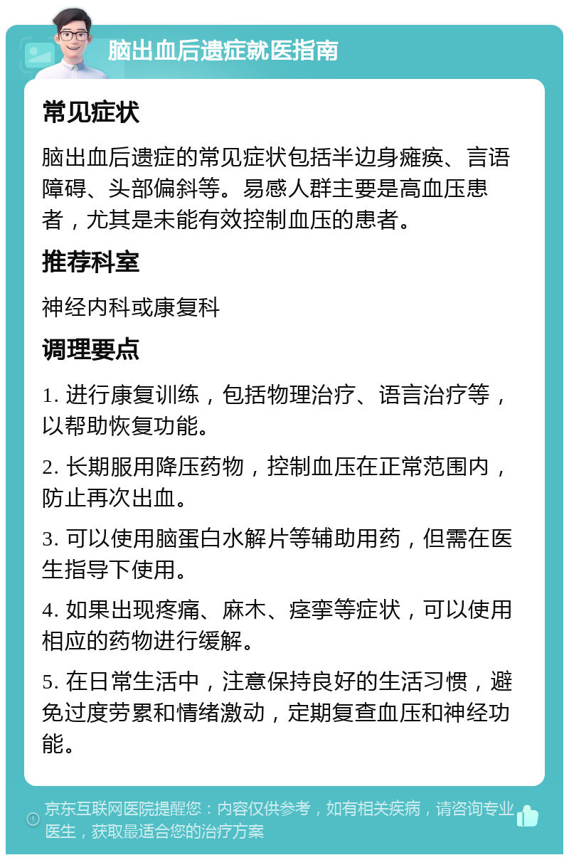 脑出血后遗症就医指南 常见症状 脑出血后遗症的常见症状包括半边身瘫痪、言语障碍、头部偏斜等。易感人群主要是高血压患者，尤其是未能有效控制血压的患者。 推荐科室 神经内科或康复科 调理要点 1. 进行康复训练，包括物理治疗、语言治疗等，以帮助恢复功能。 2. 长期服用降压药物，控制血压在正常范围内，防止再次出血。 3. 可以使用脑蛋白水解片等辅助用药，但需在医生指导下使用。 4. 如果出现疼痛、麻木、痉挛等症状，可以使用相应的药物进行缓解。 5. 在日常生活中，注意保持良好的生活习惯，避免过度劳累和情绪激动，定期复查血压和神经功能。