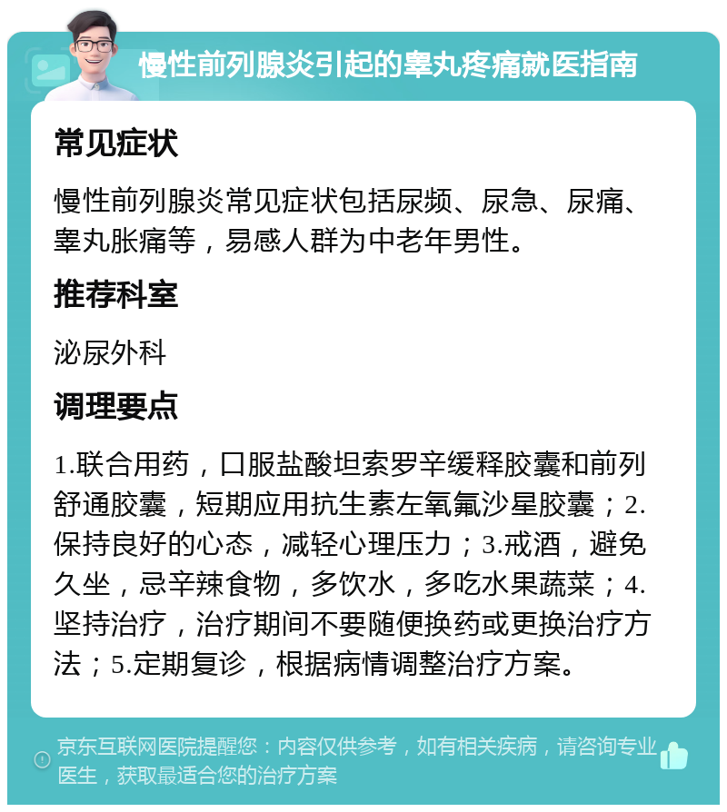 慢性前列腺炎引起的睾丸疼痛就医指南 常见症状 慢性前列腺炎常见症状包括尿频、尿急、尿痛、睾丸胀痛等，易感人群为中老年男性。 推荐科室 泌尿外科 调理要点 1.联合用药，口服盐酸坦索罗辛缓释胶囊和前列舒通胶囊，短期应用抗生素左氧氟沙星胶囊；2.保持良好的心态，减轻心理压力；3.戒酒，避免久坐，忌辛辣食物，多饮水，多吃水果蔬菜；4.坚持治疗，治疗期间不要随便换药或更换治疗方法；5.定期复诊，根据病情调整治疗方案。