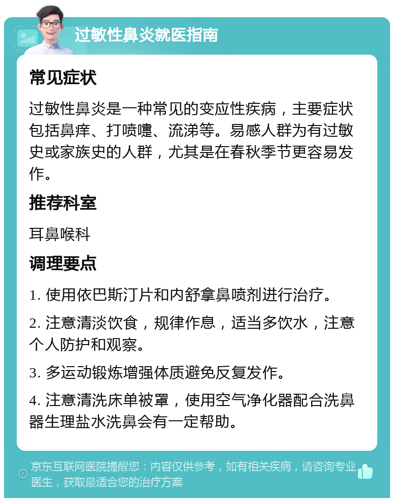 过敏性鼻炎就医指南 常见症状 过敏性鼻炎是一种常见的变应性疾病，主要症状包括鼻痒、打喷嚏、流涕等。易感人群为有过敏史或家族史的人群，尤其是在春秋季节更容易发作。 推荐科室 耳鼻喉科 调理要点 1. 使用依巴斯汀片和内舒拿鼻喷剂进行治疗。 2. 注意清淡饮食，规律作息，适当多饮水，注意个人防护和观察。 3. 多运动锻炼增强体质避免反复发作。 4. 注意清洗床单被罩，使用空气净化器配合洗鼻器生理盐水洗鼻会有一定帮助。