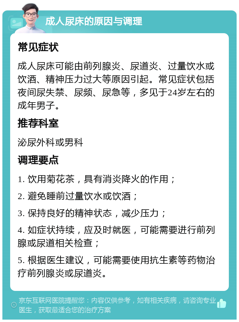 成人尿床的原因与调理 常见症状 成人尿床可能由前列腺炎、尿道炎、过量饮水或饮酒、精神压力过大等原因引起。常见症状包括夜间尿失禁、尿频、尿急等，多见于24岁左右的成年男子。 推荐科室 泌尿外科或男科 调理要点 1. 饮用菊花茶，具有消炎降火的作用； 2. 避免睡前过量饮水或饮酒； 3. 保持良好的精神状态，减少压力； 4. 如症状持续，应及时就医，可能需要进行前列腺或尿道相关检查； 5. 根据医生建议，可能需要使用抗生素等药物治疗前列腺炎或尿道炎。