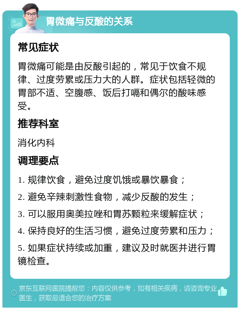 胃微痛与反酸的关系 常见症状 胃微痛可能是由反酸引起的，常见于饮食不规律、过度劳累或压力大的人群。症状包括轻微的胃部不适、空腹感、饭后打嗝和偶尔的酸味感受。 推荐科室 消化内科 调理要点 1. 规律饮食，避免过度饥饿或暴饮暴食； 2. 避免辛辣刺激性食物，减少反酸的发生； 3. 可以服用奥美拉唑和胃苏颗粒来缓解症状； 4. 保持良好的生活习惯，避免过度劳累和压力； 5. 如果症状持续或加重，建议及时就医并进行胃镜检查。