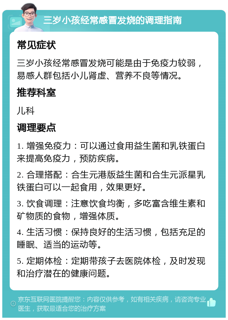 三岁小孩经常感冒发烧的调理指南 常见症状 三岁小孩经常感冒发烧可能是由于免疫力较弱，易感人群包括小儿肾虚、营养不良等情况。 推荐科室 儿科 调理要点 1. 增强免疫力：可以通过食用益生菌和乳铁蛋白来提高免疫力，预防疾病。 2. 合理搭配：合生元港版益生菌和合生元派星乳铁蛋白可以一起食用，效果更好。 3. 饮食调理：注意饮食均衡，多吃富含维生素和矿物质的食物，增强体质。 4. 生活习惯：保持良好的生活习惯，包括充足的睡眠、适当的运动等。 5. 定期体检：定期带孩子去医院体检，及时发现和治疗潜在的健康问题。