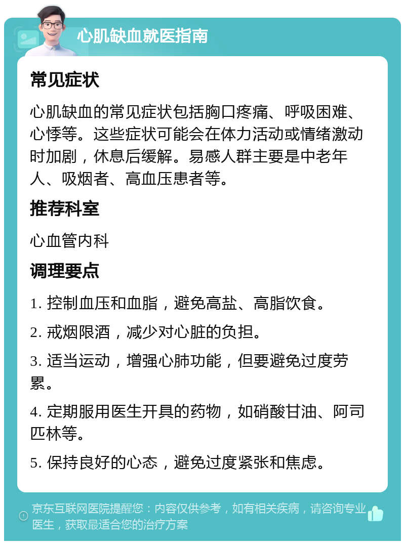 心肌缺血就医指南 常见症状 心肌缺血的常见症状包括胸口疼痛、呼吸困难、心悸等。这些症状可能会在体力活动或情绪激动时加剧，休息后缓解。易感人群主要是中老年人、吸烟者、高血压患者等。 推荐科室 心血管内科 调理要点 1. 控制血压和血脂，避免高盐、高脂饮食。 2. 戒烟限酒，减少对心脏的负担。 3. 适当运动，增强心肺功能，但要避免过度劳累。 4. 定期服用医生开具的药物，如硝酸甘油、阿司匹林等。 5. 保持良好的心态，避免过度紧张和焦虑。