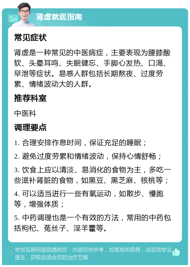 肾虚就医指南 常见症状 肾虚是一种常见的中医病症，主要表现为腰膝酸软、头晕耳鸣、失眠健忘、手脚心发热、口渴、早泄等症状。易感人群包括长期熬夜、过度劳累、情绪波动大的人群。 推荐科室 中医科 调理要点 1. 合理安排作息时间，保证充足的睡眠； 2. 避免过度劳累和情绪波动，保持心情舒畅； 3. 饮食上应以清淡、易消化的食物为主，多吃一些滋补肾脏的食物，如黑豆、黑芝麻、核桃等； 4. 可以适当进行一些有氧运动，如散步、慢跑等，增强体质； 5. 中药调理也是一个有效的方法，常用的中药包括枸杞、菟丝子、淫羊藿等。