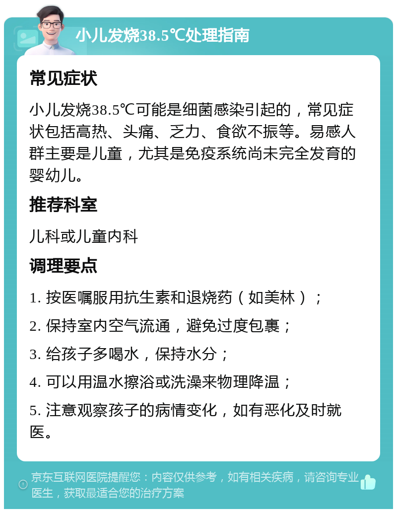 小儿发烧38.5℃处理指南 常见症状 小儿发烧38.5℃可能是细菌感染引起的，常见症状包括高热、头痛、乏力、食欲不振等。易感人群主要是儿童，尤其是免疫系统尚未完全发育的婴幼儿。 推荐科室 儿科或儿童内科 调理要点 1. 按医嘱服用抗生素和退烧药（如美林）； 2. 保持室内空气流通，避免过度包裹； 3. 给孩子多喝水，保持水分； 4. 可以用温水擦浴或洗澡来物理降温； 5. 注意观察孩子的病情变化，如有恶化及时就医。