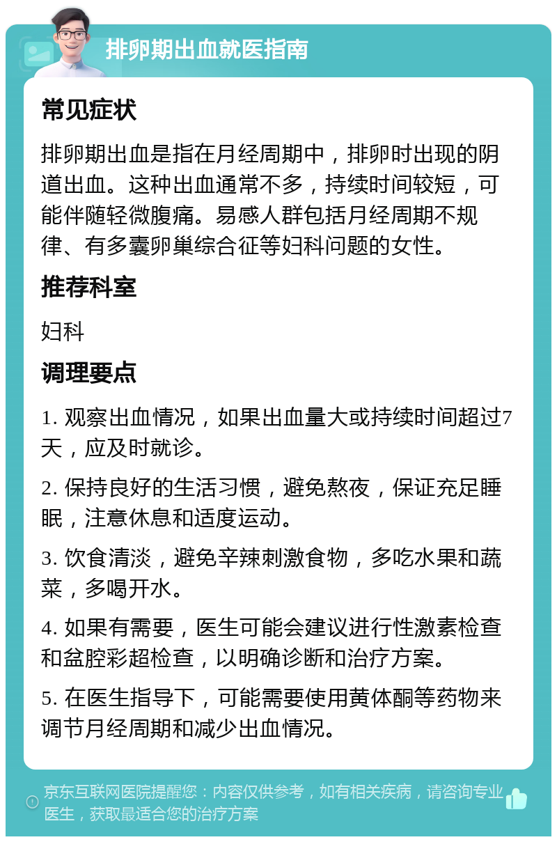 排卵期出血就医指南 常见症状 排卵期出血是指在月经周期中，排卵时出现的阴道出血。这种出血通常不多，持续时间较短，可能伴随轻微腹痛。易感人群包括月经周期不规律、有多囊卵巢综合征等妇科问题的女性。 推荐科室 妇科 调理要点 1. 观察出血情况，如果出血量大或持续时间超过7天，应及时就诊。 2. 保持良好的生活习惯，避免熬夜，保证充足睡眠，注意休息和适度运动。 3. 饮食清淡，避免辛辣刺激食物，多吃水果和蔬菜，多喝开水。 4. 如果有需要，医生可能会建议进行性激素检查和盆腔彩超检查，以明确诊断和治疗方案。 5. 在医生指导下，可能需要使用黄体酮等药物来调节月经周期和减少出血情况。