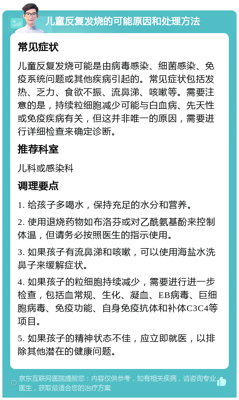 儿童反复发烧的可能原因和处理方法 常见症状 儿童反复发烧可能是由病毒感染、细菌感染、免疫系统问题或其他疾病引起的。常见症状包括发热、乏力、食欲不振、流鼻涕、咳嗽等。需要注意的是，持续粒细胞减少可能与白血病、先天性或免疫疾病有关，但这并非唯一的原因，需要进行详细检查来确定诊断。 推荐科室 儿科或感染科 调理要点 1. 给孩子多喝水，保持充足的水分和营养。 2. 使用退烧药物如布洛芬或对乙酰氨基酚来控制体温，但请务必按照医生的指示使用。 3. 如果孩子有流鼻涕和咳嗽，可以使用海盐水洗鼻子来缓解症状。 4. 如果孩子的粒细胞持续减少，需要进行进一步检查，包括血常规、生化、凝血、EB病毒、巨细胞病毒、免疫功能、自身免疫抗体和补体C3C4等项目。 5. 如果孩子的精神状态不佳，应立即就医，以排除其他潜在的健康问题。