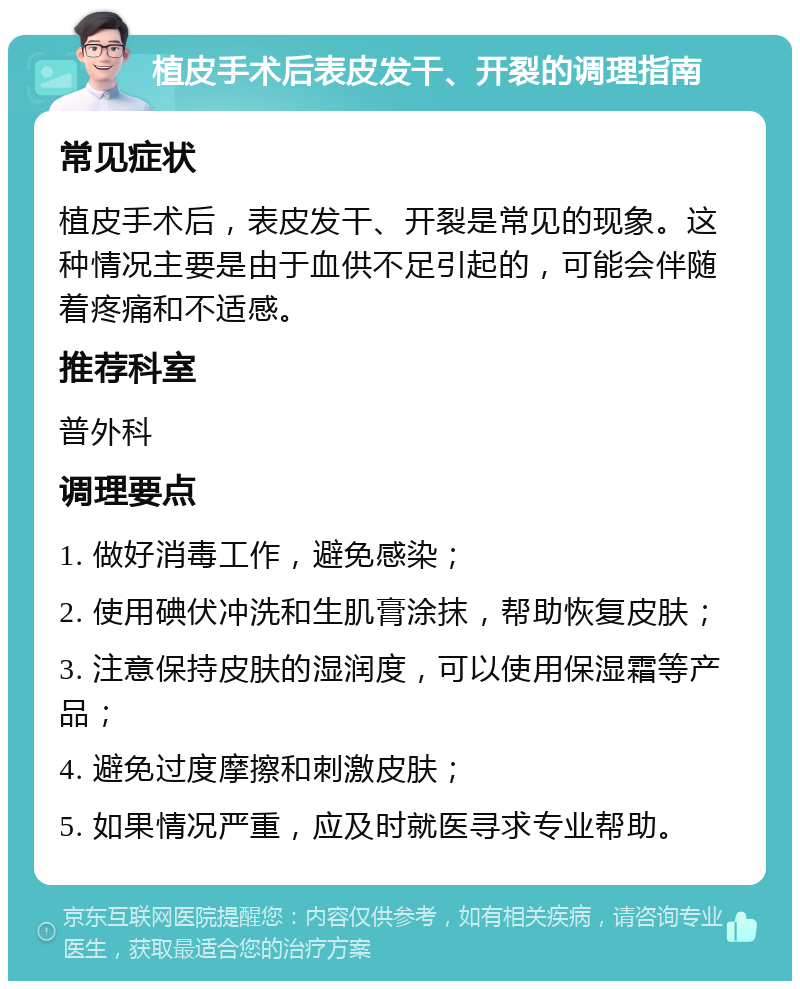 植皮手术后表皮发干、开裂的调理指南 常见症状 植皮手术后，表皮发干、开裂是常见的现象。这种情况主要是由于血供不足引起的，可能会伴随着疼痛和不适感。 推荐科室 普外科 调理要点 1. 做好消毒工作，避免感染； 2. 使用碘伏冲洗和生肌膏涂抹，帮助恢复皮肤； 3. 注意保持皮肤的湿润度，可以使用保湿霜等产品； 4. 避免过度摩擦和刺激皮肤； 5. 如果情况严重，应及时就医寻求专业帮助。