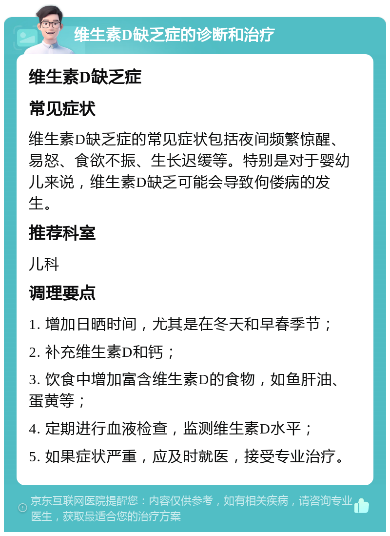 维生素D缺乏症的诊断和治疗 维生素D缺乏症 常见症状 维生素D缺乏症的常见症状包括夜间频繁惊醒、易怒、食欲不振、生长迟缓等。特别是对于婴幼儿来说，维生素D缺乏可能会导致佝偻病的发生。 推荐科室 儿科 调理要点 1. 增加日晒时间，尤其是在冬天和早春季节； 2. 补充维生素D和钙； 3. 饮食中增加富含维生素D的食物，如鱼肝油、蛋黄等； 4. 定期进行血液检查，监测维生素D水平； 5. 如果症状严重，应及时就医，接受专业治疗。