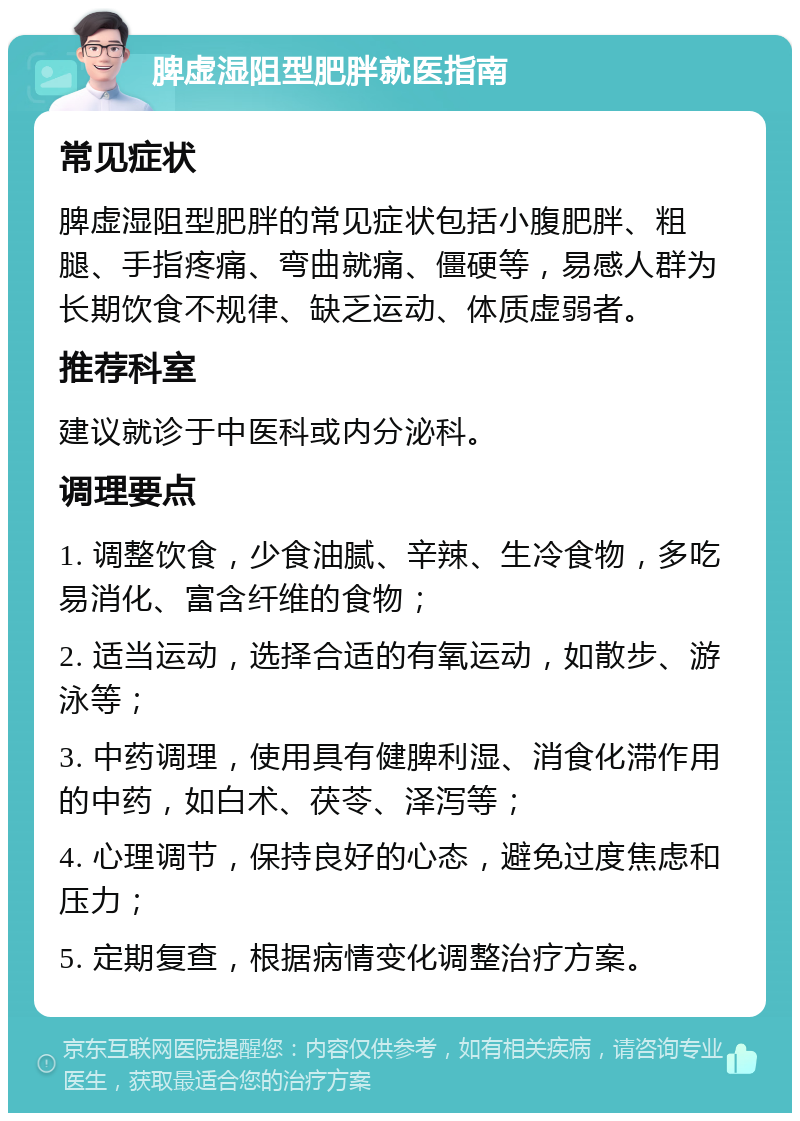 脾虚湿阻型肥胖就医指南 常见症状 脾虚湿阻型肥胖的常见症状包括小腹肥胖、粗腿、手指疼痛、弯曲就痛、僵硬等，易感人群为长期饮食不规律、缺乏运动、体质虚弱者。 推荐科室 建议就诊于中医科或内分泌科。 调理要点 1. 调整饮食，少食油腻、辛辣、生冷食物，多吃易消化、富含纤维的食物； 2. 适当运动，选择合适的有氧运动，如散步、游泳等； 3. 中药调理，使用具有健脾利湿、消食化滞作用的中药，如白术、茯苓、泽泻等； 4. 心理调节，保持良好的心态，避免过度焦虑和压力； 5. 定期复查，根据病情变化调整治疗方案。