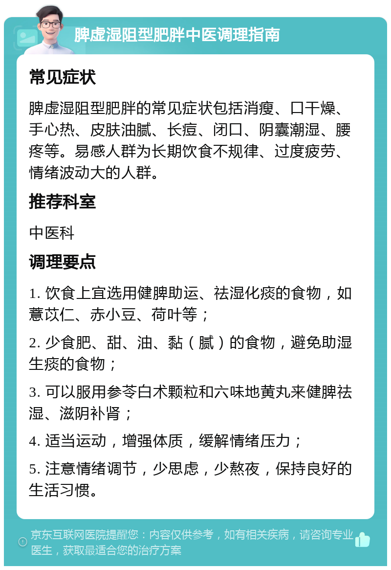 脾虚湿阻型肥胖中医调理指南 常见症状 脾虚湿阻型肥胖的常见症状包括消瘦、口干燥、手心热、皮肤油腻、长痘、闭口、阴囊潮湿、腰疼等。易感人群为长期饮食不规律、过度疲劳、情绪波动大的人群。 推荐科室 中医科 调理要点 1. 饮食上宜选用健脾助运、祛湿化痰的食物，如薏苡仁、赤小豆、荷叶等； 2. 少食肥、甜、油、黏（腻）的食物，避免助湿生痰的食物； 3. 可以服用参苓白术颗粒和六味地黄丸来健脾祛湿、滋阴补肾； 4. 适当运动，增强体质，缓解情绪压力； 5. 注意情绪调节，少思虑，少熬夜，保持良好的生活习惯。